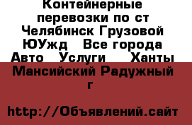 Контейнерные перевозки по ст.Челябинск-Грузовой ЮУжд - Все города Авто » Услуги   . Ханты-Мансийский,Радужный г.
